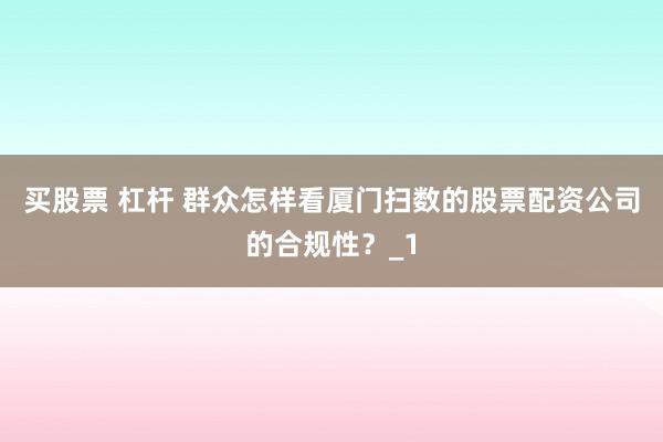 买股票 杠杆 群众怎样看厦门扫数的股票配资公司的合规性？_1