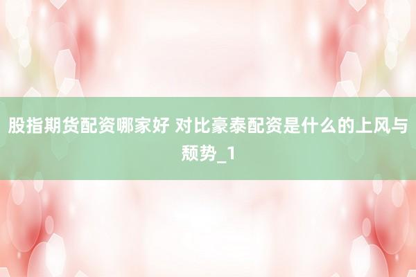 股指期货配资哪家好 对比豪泰配资是什么的上风与颓势_1