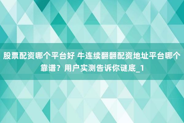 股票配资哪个平台好 牛连续翻翻配资地址平台哪个靠谱？用户实测告诉你谜底_1