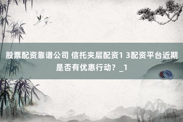 股票配资靠谱公司 信托夹层配资1 3配资平台近期是否有优惠行动？_1