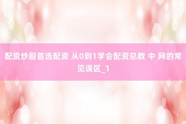 配资炒股首选配资 从0到1学会配资总数 中 网的常见误区_1