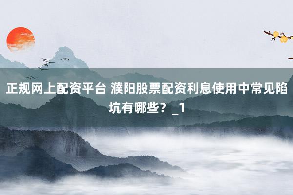 正规网上配资平台 濮阳股票配资利息使用中常见陷坑有哪些？_1