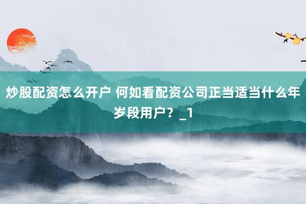 炒股配资怎么开户 何如看配资公司正当适当什么年岁段用户？_1