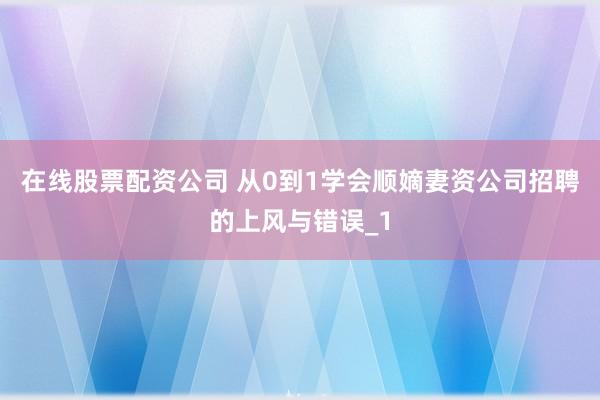 在线股票配资公司 从0到1学会顺嫡妻资公司招聘的上风与错误_1