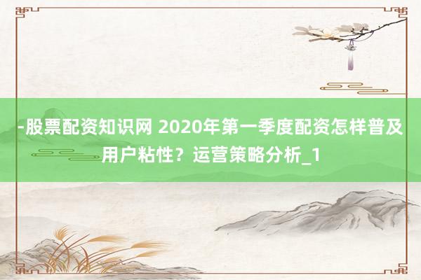-股票配资知识网 2020年第一季度配资怎样普及用户粘性？运营策略分析_1