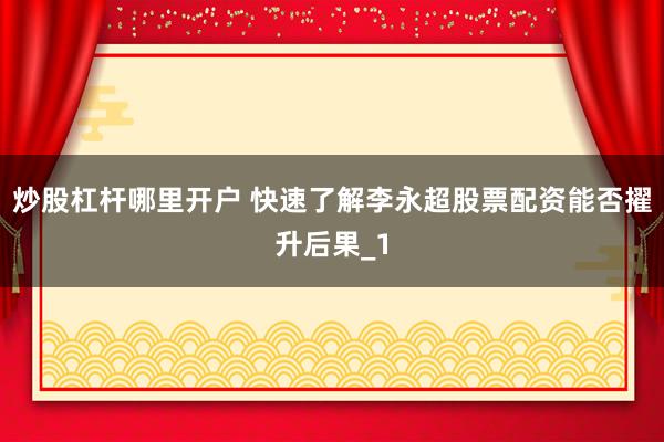 炒股杠杆哪里开户 快速了解李永超股票配资能否擢升后果_1