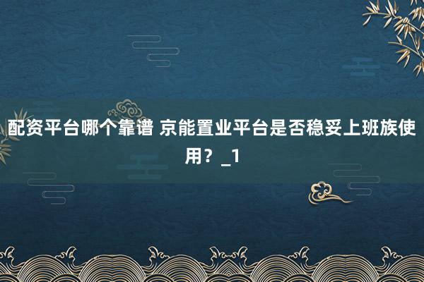 配资平台哪个靠谱 京能置业平台是否稳妥上班族使用？_1