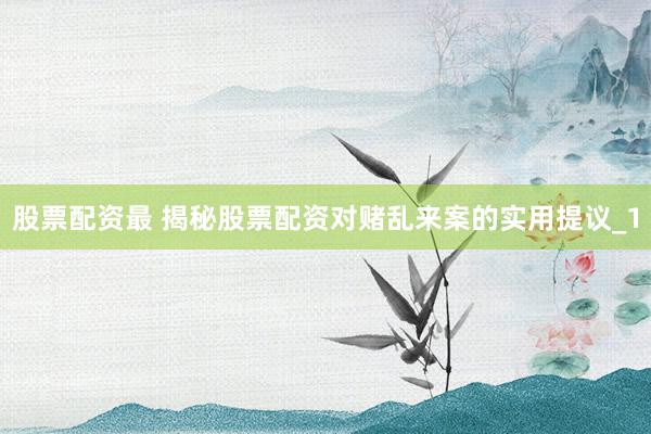 股票配资最 揭秘股票配资对赌乱来案的实用提议_1