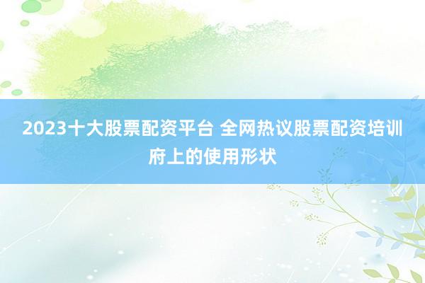 2023十大股票配资平台 全网热议股票配资培训府上的使用形状