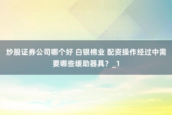 炒股证券公司哪个好 白银棉业 配资操作经过中需要哪些缓助器具？_1