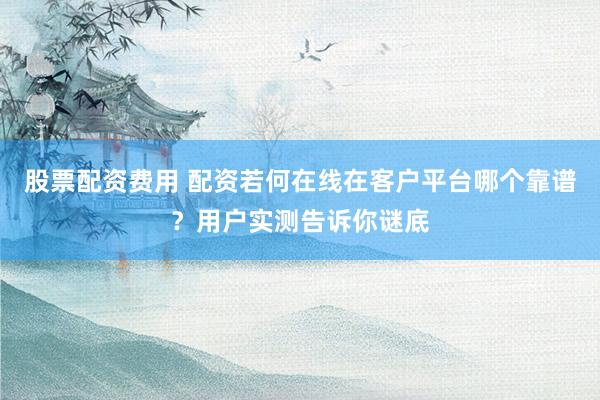 股票配资费用 配资若何在线在客户平台哪个靠谱？用户实测告诉你谜底