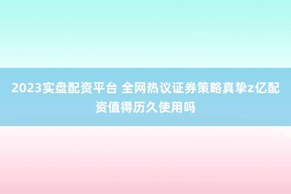 2023实盘配资平台 全网热议证券策略真挚z亿配资值得历久使用吗