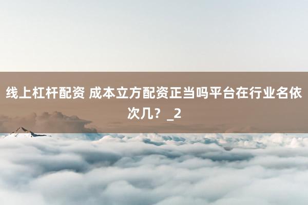 线上杠杆配资 成本立方配资正当吗平台在行业名依次几？_2