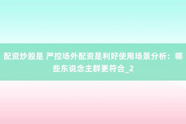 配资炒股是 严控场外配资是利好使用场景分析：哪些东说念主群更符合_2