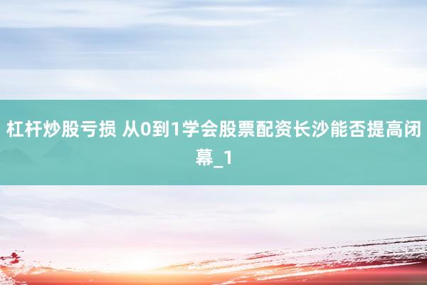 杠杆炒股亏损 从0到1学会股票配资长沙能否提高闭幕_1